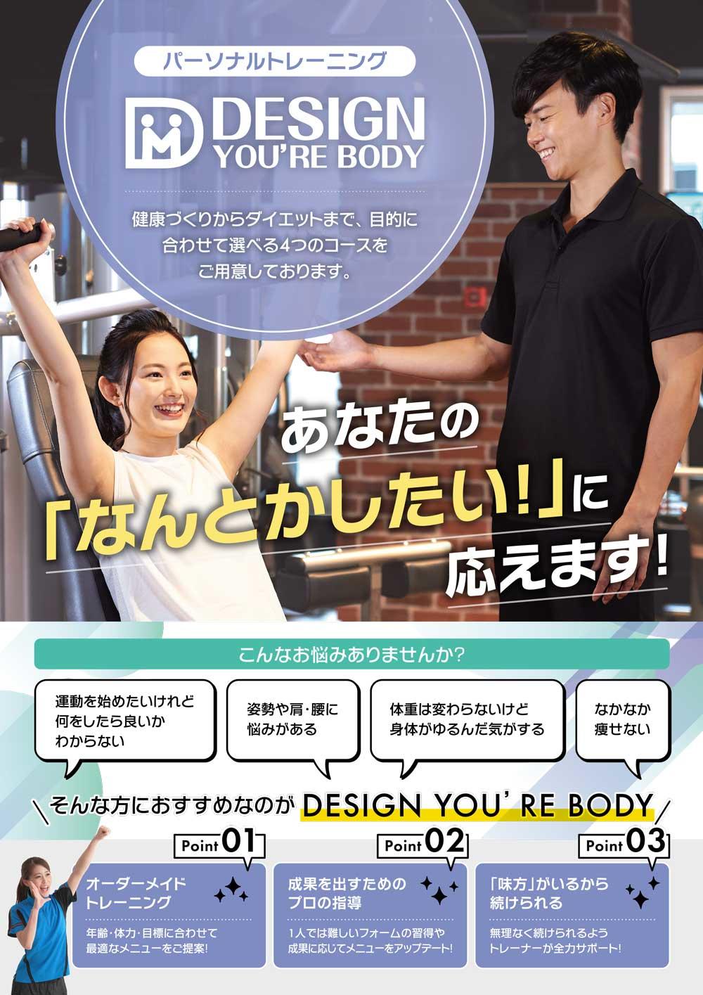 パーソナルトレーニング、デザインユアボディ。健康づくりからダイエットまで、目的に合わせて選べる4つのコースをご用意しております。こんなお悩みありませんか？①運動を始めたいけれど何をしたらよいかわからない②姿勢や方・腰に悩みがある③体重は変わらないけど身体がゆるんだ気がする④なかなか痩せない、そんな方におすすめなのが「Design You're Body」ポイント①オーダーメイドトレーニング：年齢・体力・目標に合わせて最適なメニューをご提案！、ポイント②成果を出すためのプロの指導：1人では難しいフォームの習得や成果に応じてメニューをアップデート！、ポイント③「味方」がいるから続けられる：無理なく続けられるようトレーナーが全力サポート！