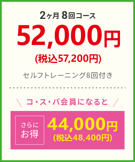 2ヶ月8回コース 52,000円（税込57,200円） セルフトレーニング8回付き コ・ス・パ会員になると さらにお得 44,000円（税込48,400円）