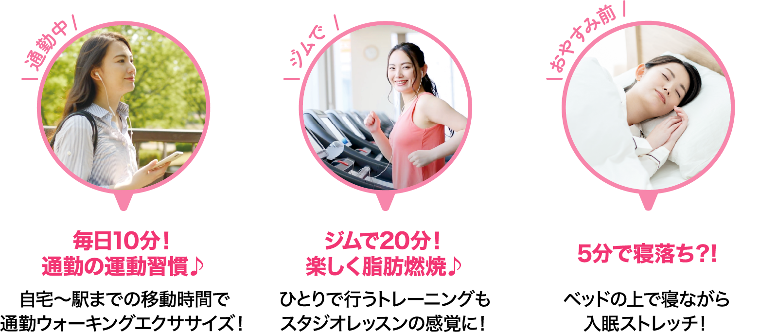 通勤中 毎日10分！通勤の運動習慣♪ 自宅～駅までの移動時間で通勤ウォーキングエクササイズ！ ジムで ジムで20分！楽しく脂肪燃焼♪ ひとりで行うトレーニングもスタジオレッスンの感覚に！ おやすみ前 5分で寝落ち？! ベッドの上で寝ながら入眠ストレッチ！