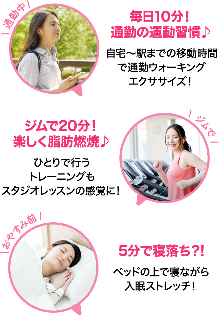 通勤中 毎日10分！通勤の運動習慣♪ 自宅～駅までの移動時間で通勤ウォーキングエクササイズ！ ジムで ジムで20分！楽しく脂肪燃焼♪ ひとりで行うトレーニングもスタジオレッスンの感覚に！ おやすみ前 5分で寝落ち？! ベッドの上で寝ながら入眠ストレッチ！