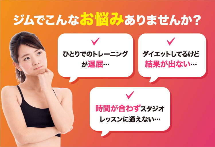 ジムでこんな悩みありませんか？ ひとりでのトレーニングが退屈… ダイエットしてるけど結果が出ない… 時間が合わずスタジオレッスンに通えない…