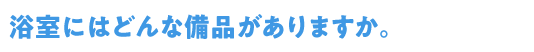 Q6浴室・シャワールームにはどんな備品がありますか。