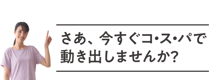 さあ、今すぐコ・ス・パで動き出しませんか?