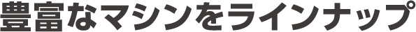 豊富なマシンをラインナップ