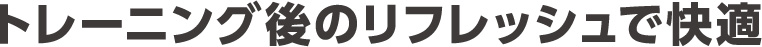 トレーニング後のリフレッシュで快適