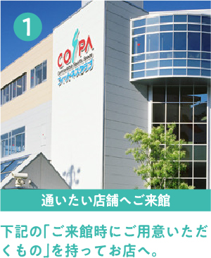 1通いたい店舗へご来館 下記の「ご来館時にご用意いただくもの」を持ってお店へ。