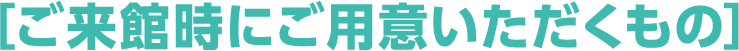 ［ご来館時にご用意いただくもの］