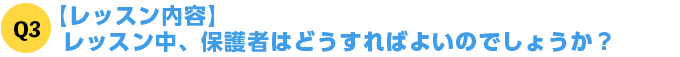 Q3【レッスン内容】レッスン中、保護者はどうすればよいのでしょうか？
