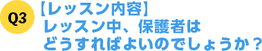 Q3【レッスン内容】レッスン中保護者はどうすればよいのでしょうか？