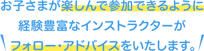 お子さまが楽しんで参加できるように、経験豊富なインストラクターがフォロー・アドバイスいたします。