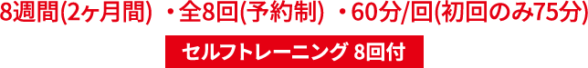 8週間(2ヶ月間) ・全8回(予約制) ・60分/回(初回のみ75分) セルフトレーニング 8回付