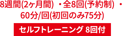 8週間(2ヶ月間) ・全8回(予約制) ・60分/回(初回のみ75分) セルフトレーニング 8回付
