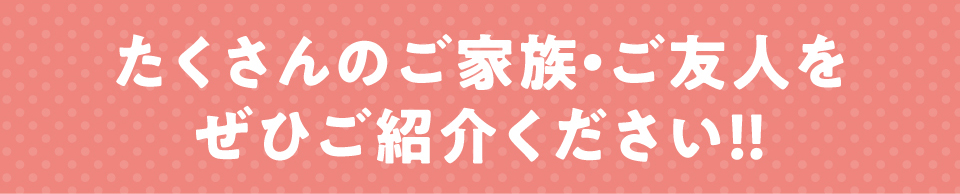 たくさんのご家族・お友達をご紹介ください!!