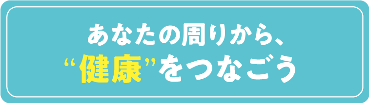 あなたの周りから”健康を”つなごう