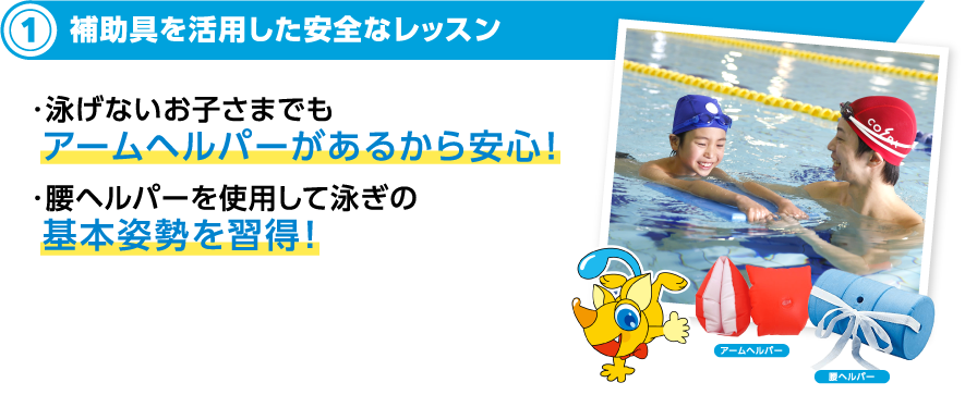 2補助具を活用した安全なレッスン ・補助具があるから溺れる危険性も低い！・泳げないお子さまでも アームヘルパーがあるから安心！・腰ヘルパーを使用して泳ぎの基本姿勢を習得！