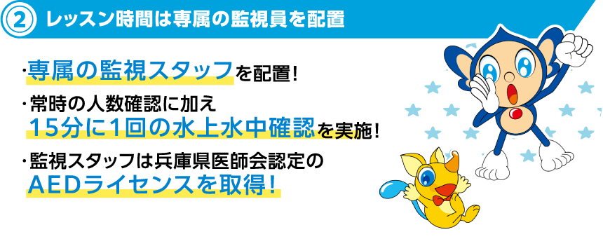 3レッスン時間は専属の監視員で安全安心 ・キッズスイミング専属の監視スタッフを配置！・常時の人数確認に加え15分に1回の水上水中確認を実施！・監視スタッフは兵庫県医師会認定のAEDライセンスを取得！