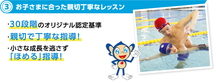 4お子さまに合った親切丁寧なレッスン ・キッズスイミング30段階のオリジナル認定基準 ・親切で丁寧な指導！・小さな成長を逃さず「ほめる」指導！