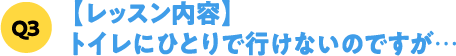 Q3【レッスン内容】トイレにひとりで行けないのですが…