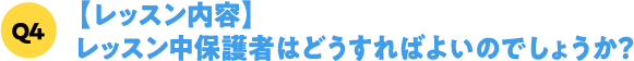 Q4【レッスン内容】レッスン中保護者はどうすればよいのでしょうか？